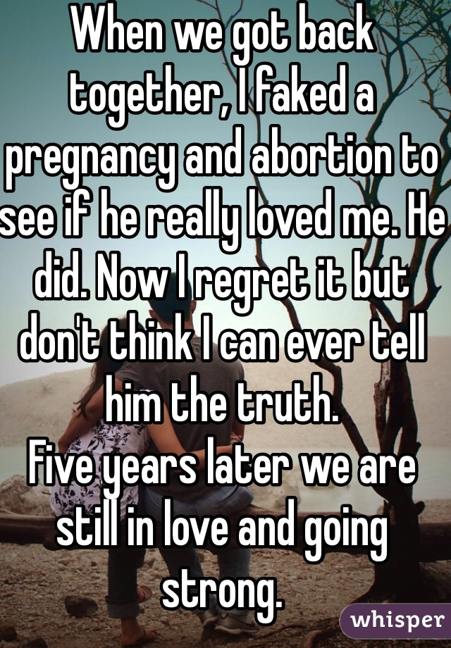 When we got back together, I faked a pregnancy and abortion to see if he really loved me. He did. Now I regret it but don't think I can ever tell him the truth. 
Five years later we are still in love and going strong. 