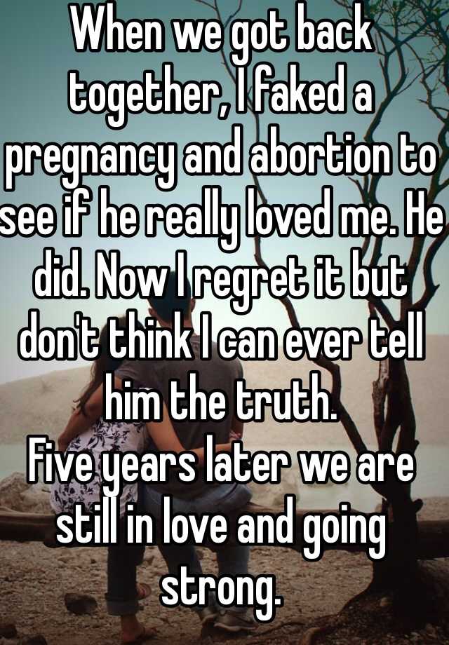 When we got back together, I faked a pregnancy and abortion to see if he really loved me. He did. Now I regret it but don't think I can ever tell him the truth. 
Five years later we are still in love and going strong. 