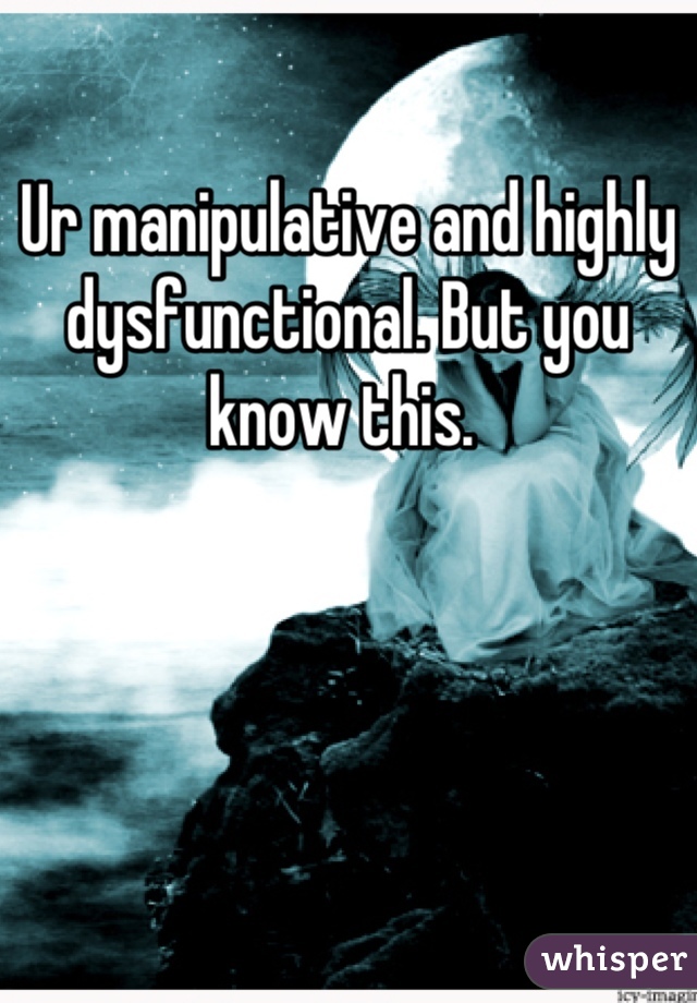 Ur manipulative and highly dysfunctional. But you know this. 