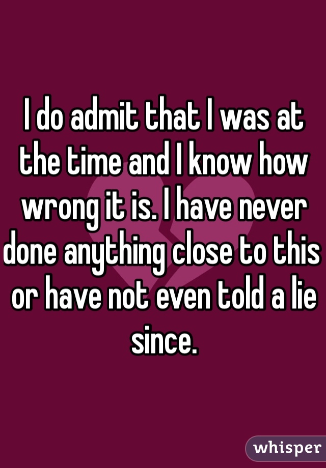 I do admit that I was at the time and I know how wrong it is. I have never done anything close to this or have not even told a lie since. 