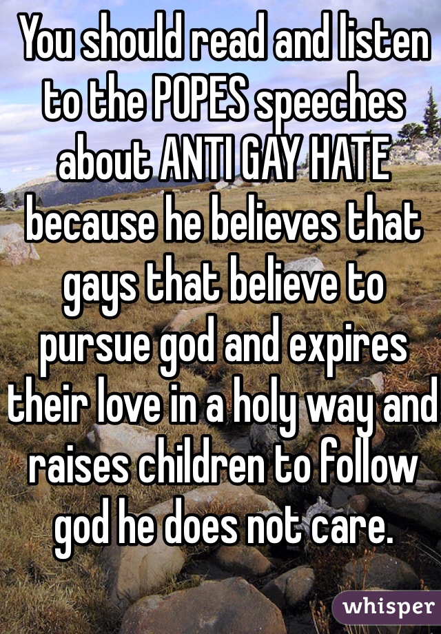 You should read and listen to the POPES speeches about ANTI GAY HATE because he believes that gays that believe to pursue god and expires their love in a holy way and raises children to follow god he does not care.