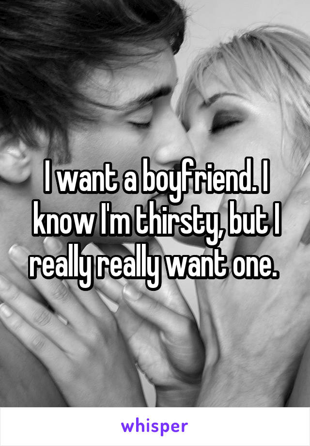 I want a boyfriend. I know I'm thirsty, but I really really want one. 