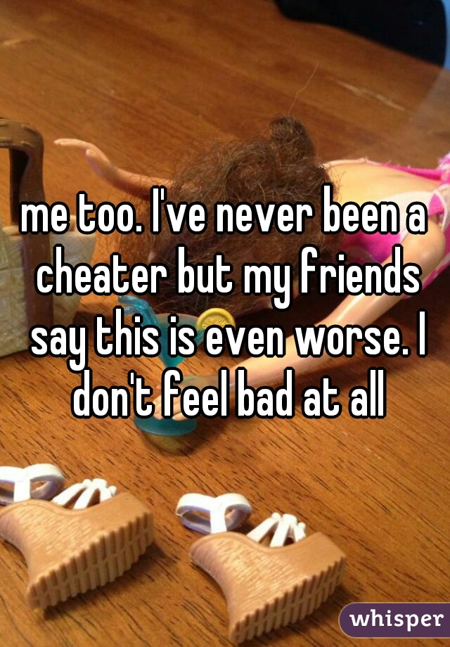 me too. I've never been a cheater but my friends say this is even worse. I don't feel bad at all
