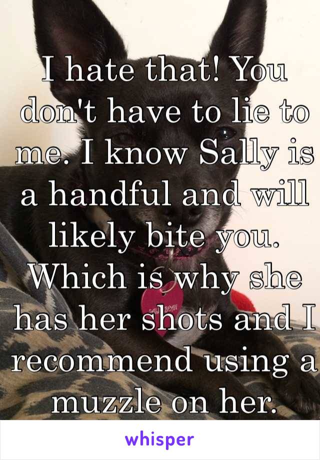 I hate that! You don't have to lie to me. I know Sally is a handful and will likely bite you. Which is why she has her shots and I recommend using a muzzle on her. 