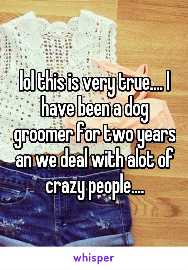 lol this is very true.... I have been a dog groomer for two years an we deal with alot of crazy people....