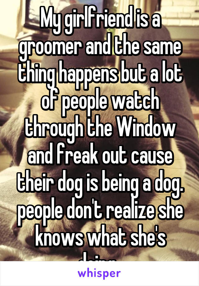 My girlfriend is a groomer and the same thing happens but a lot of people watch through the Window and freak out cause their dog is being a dog. people don't realize she knows what she's doing. 