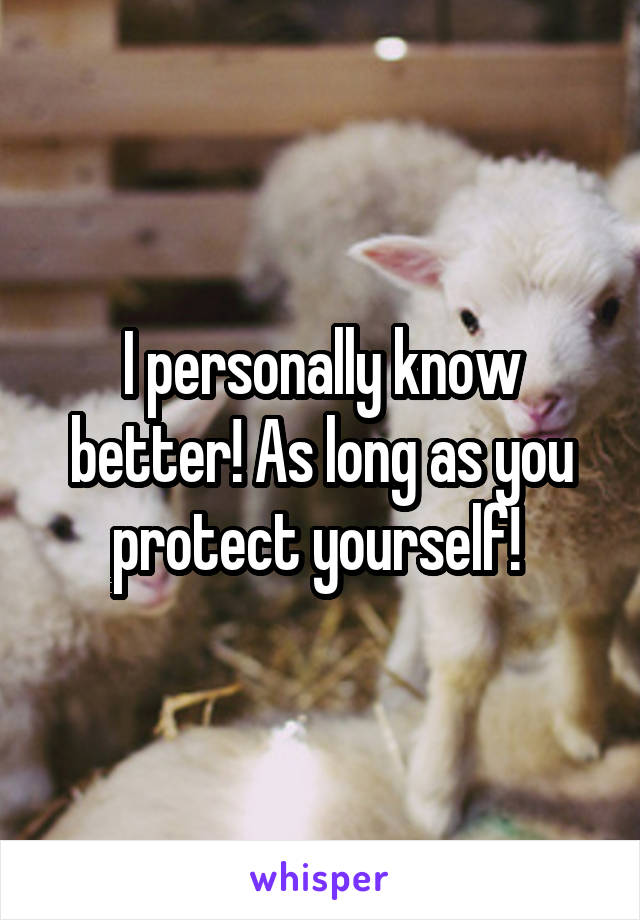 I personally know better! As long as you protect yourself! 
