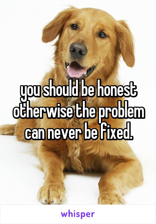 you should be honest otherwise the problem can never be fixed.