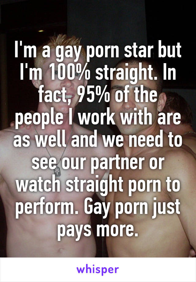 I'm a gay porn star but I'm 100% straight. In fact, 95% of the people I work with are as well and we need to see our partner or watch straight porn to perform. Gay porn just pays more.