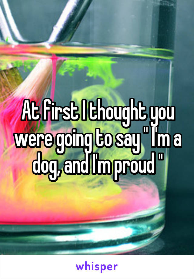 At first I thought you were going to say " I'm a dog, and I'm proud "