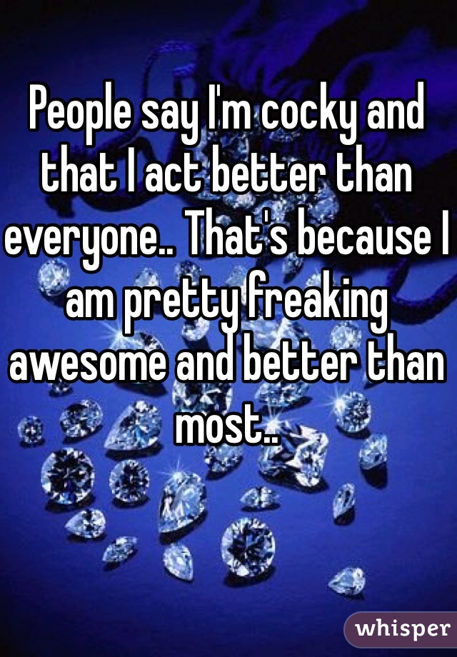 People say I'm cocky and that I act better than everyone.. That's because I am pretty freaking awesome and better than most.. 