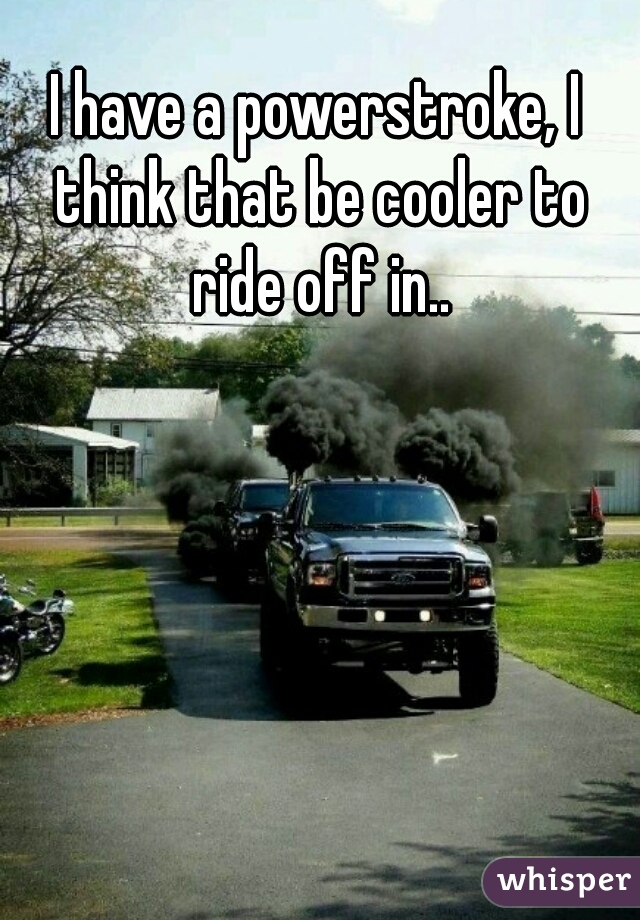 I have a powerstroke, I think that be cooler to ride off in..