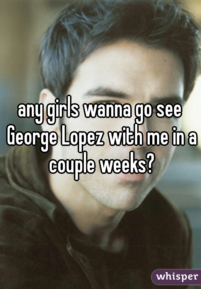 any girls wanna go see George Lopez with me in a couple weeks?