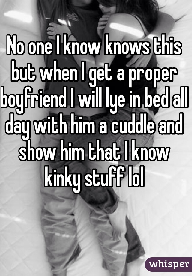 No one I know knows this but when I get a proper boyfriend I will lye in bed all day with him a cuddle and show him that I know kinky stuff lol 