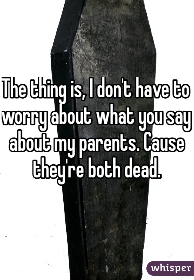 The thing is, I don't have to worry about what you say about my parents. Cause they're both dead.