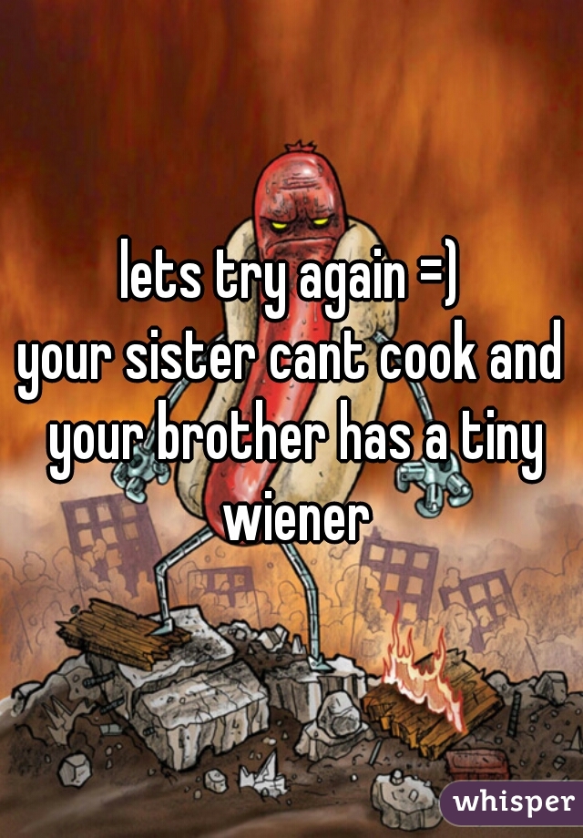 lets try again =)

your sister cant cook and your brother has a tiny wiener