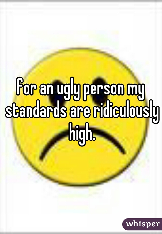 for an ugly person my standards are ridiculously high.