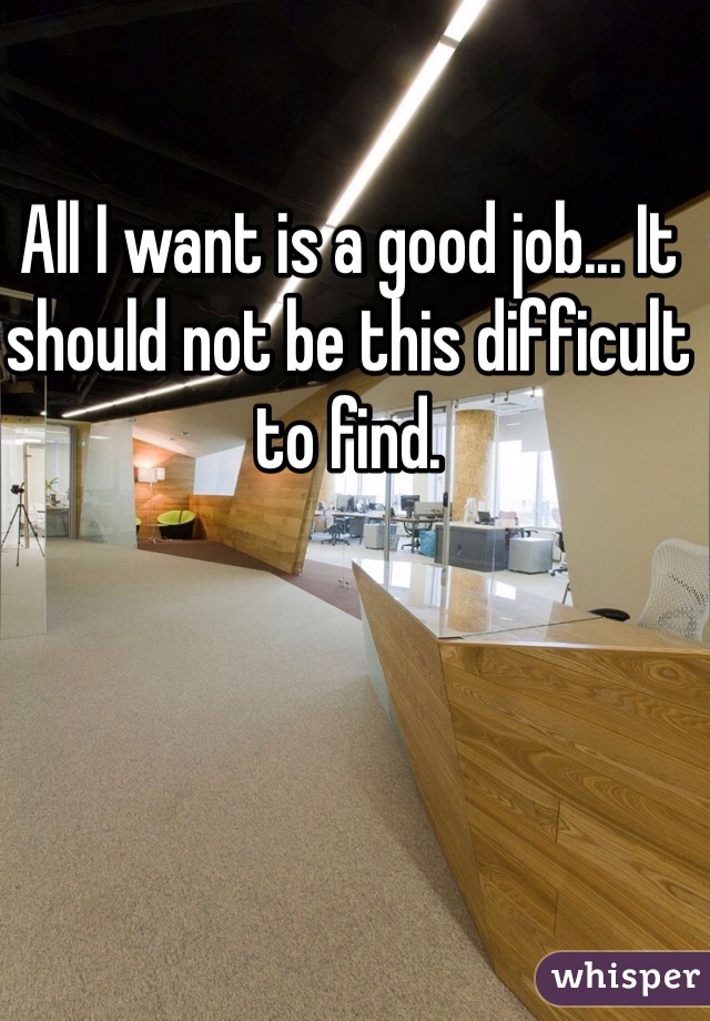 All I want is a good job... It should not be this difficult to find. 