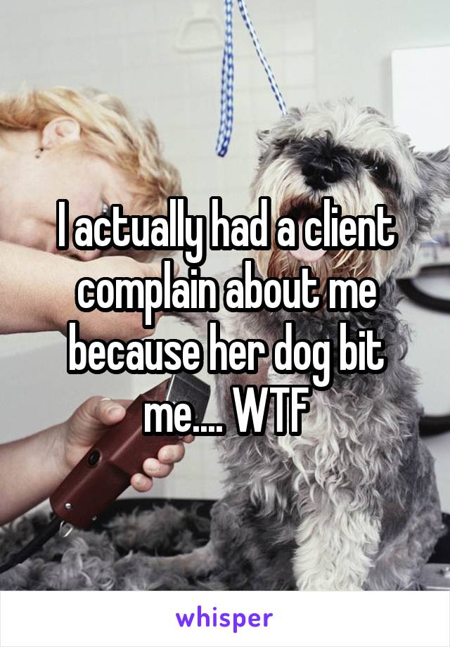 I actually had a client complain about me because her dog bit me.... WTF
