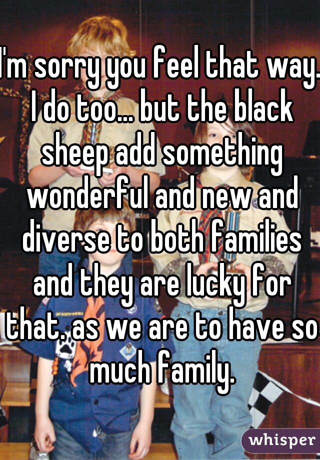I'm sorry you feel that way. I do too... but the black sheep add something wonderful and new and diverse to both families and they are lucky for that. as we are to have so much family.