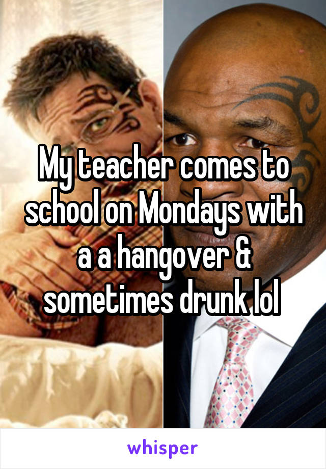 My teacher comes to school on Mondays with a a hangover & sometimes drunk lol 
