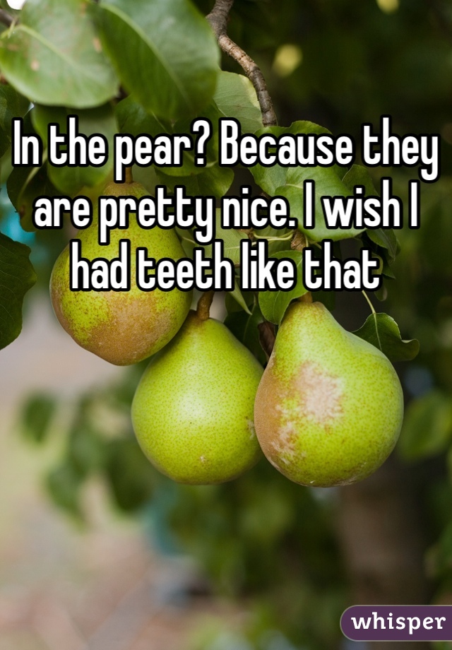 In the pear? Because they are pretty nice. I wish I had teeth like that