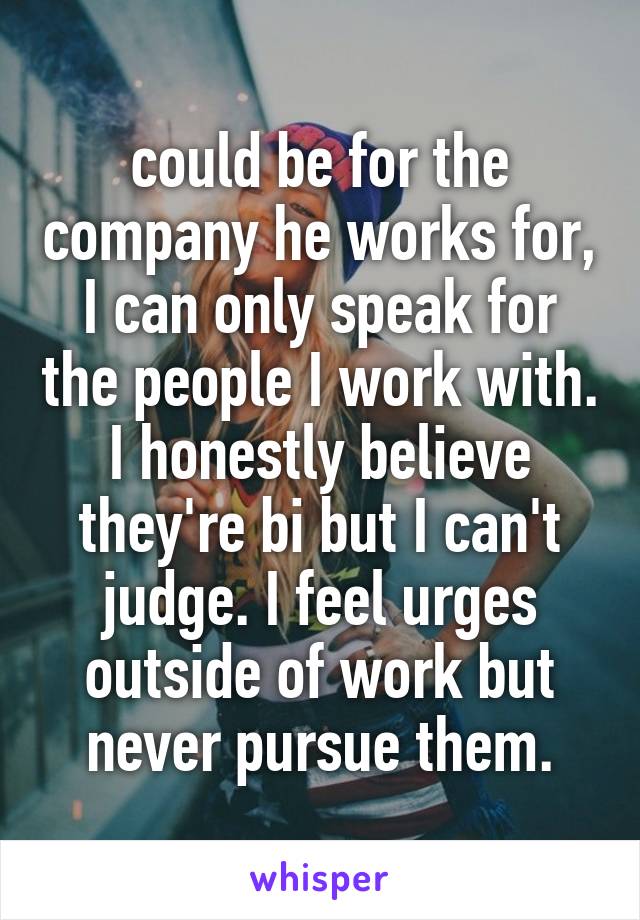 could be for the company he works for, I can only speak for the people I work with. I honestly believe they're bi but I can't judge. I feel urges outside of work but never pursue them.