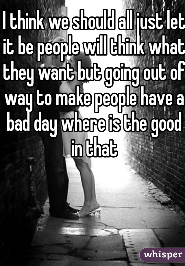 I think we should all just let it be people will think what they want but going out of way to make people have a bad day where is the good in that