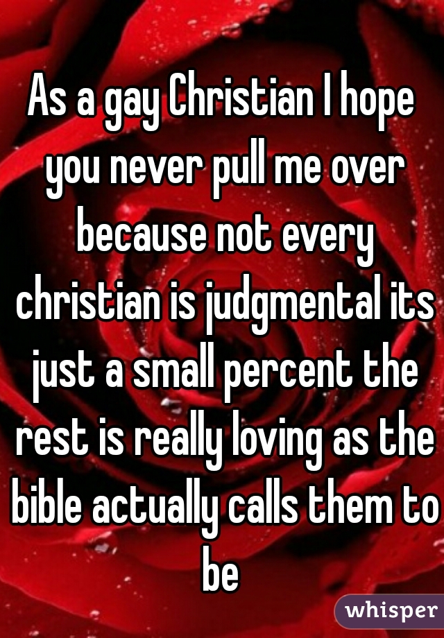 As a gay Christian I hope you never pull me over because not every christian is judgmental its just a small percent the rest is really loving as the bible actually calls them to be 