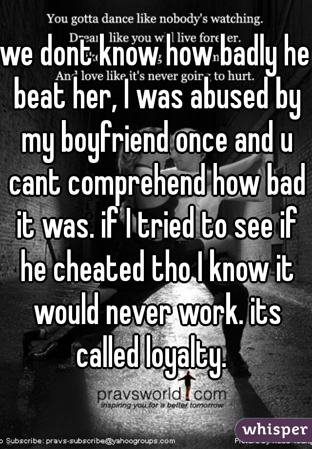 we dont know how badly he beat her, I was abused by my boyfriend once and u cant comprehend how bad it was. if I tried to see if he cheated tho I know it would never work. its called loyalty.  