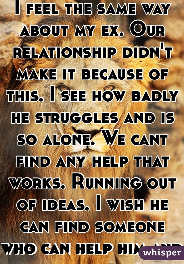 I feel the same way about my ex. Our relationship didn't make it because of this. I see how badly he struggles and is so alone. We cant find any help that works. Running out of ideas. I wish he can find someone who can help him and understands him.  