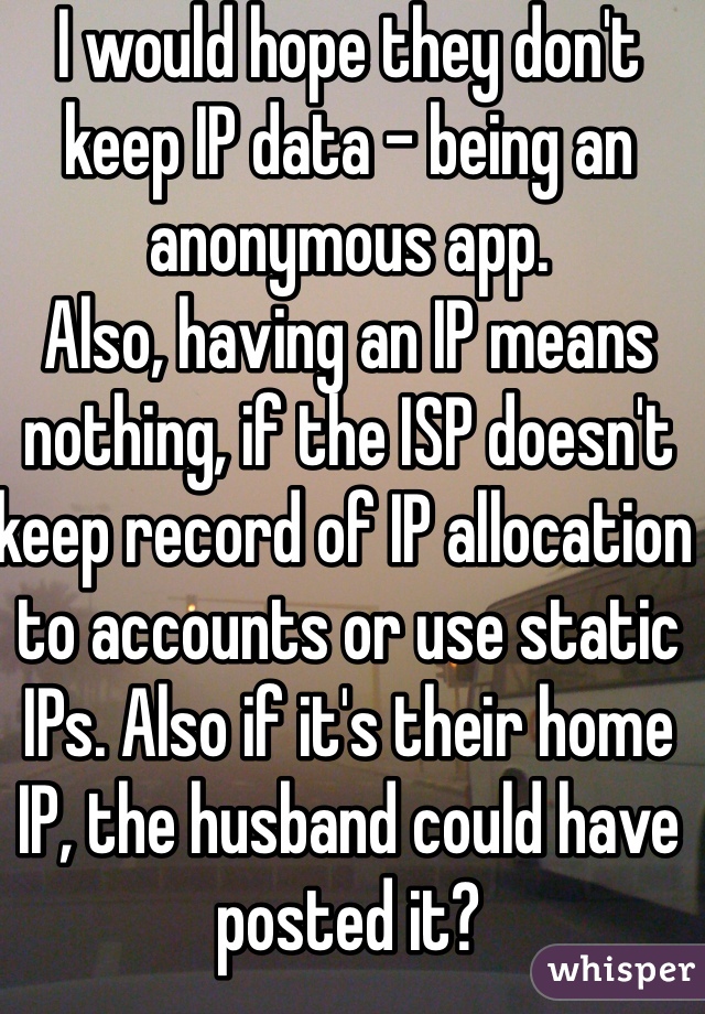 I would hope they don't keep IP data - being an anonymous app.
Also, having an IP means nothing, if the ISP doesn't keep record of IP allocation to accounts or use static IPs. Also if it's their home IP, the husband could have posted it?