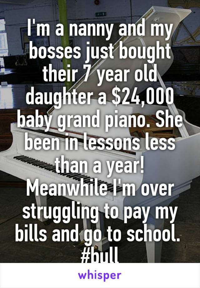 I'm a nanny and my bosses just bought their 7 year old daughter a $24,000 baby grand piano. She been in lessons less than a year! Meanwhile I'm over struggling to pay my bills and go to school. 
#bull