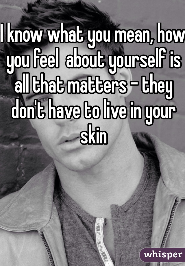 I know what you mean, how you feel  about yourself is all that matters - they don't have to live in your skin