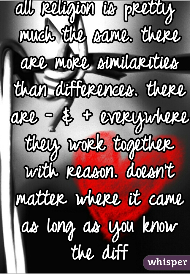 all religion is pretty much the same. there are more similarities than differences. there are - & + everywhere they work together with reason. doesn't matter where it came as long as you know the diff