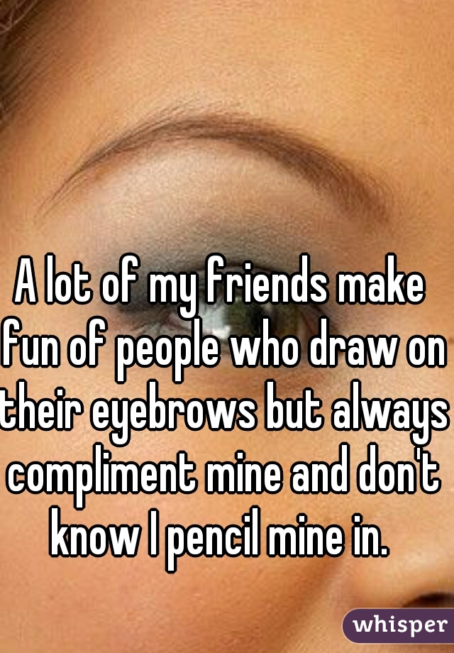 A lot of my friends make fun of people who draw on their eyebrows but always compliment mine and don't know I pencil mine in. 