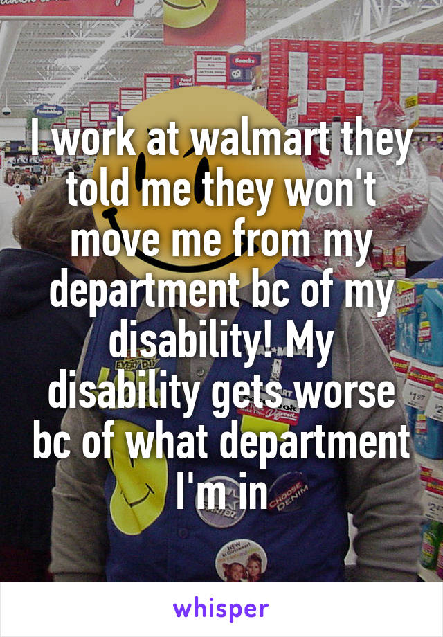 I work at walmart they told me they won't move me from my department bc of my disability! My disability gets worse bc of what department I'm in