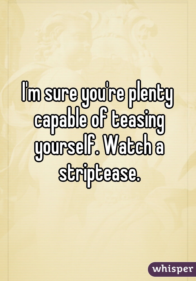I'm sure you're plenty capable of teasing yourself. Watch a striptease.