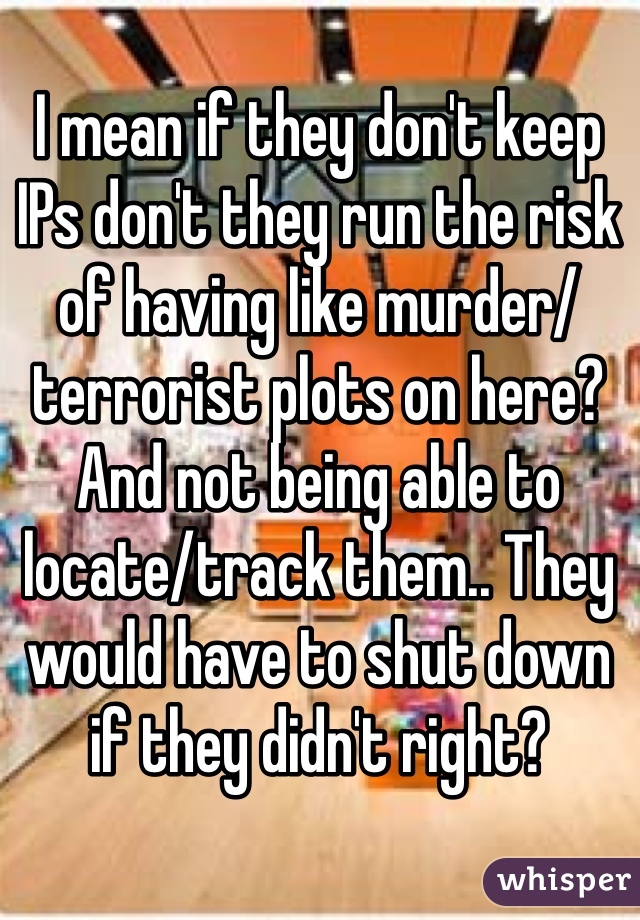 I mean if they don't keep IPs don't they run the risk of having like murder/terrorist plots on here? And not being able to locate/track them.. They would have to shut down if they didn't right?