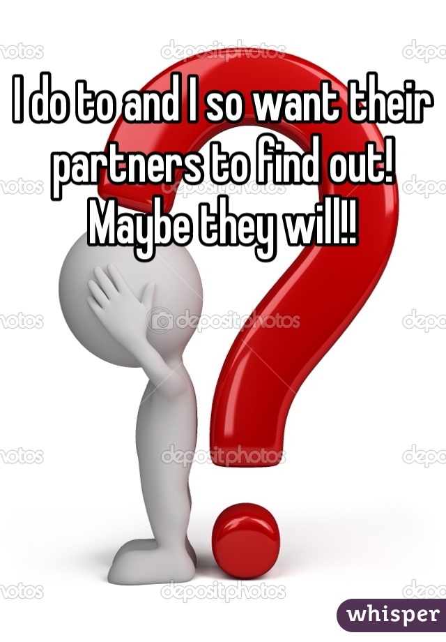 I do to and I so want their partners to find out! Maybe they will!! 