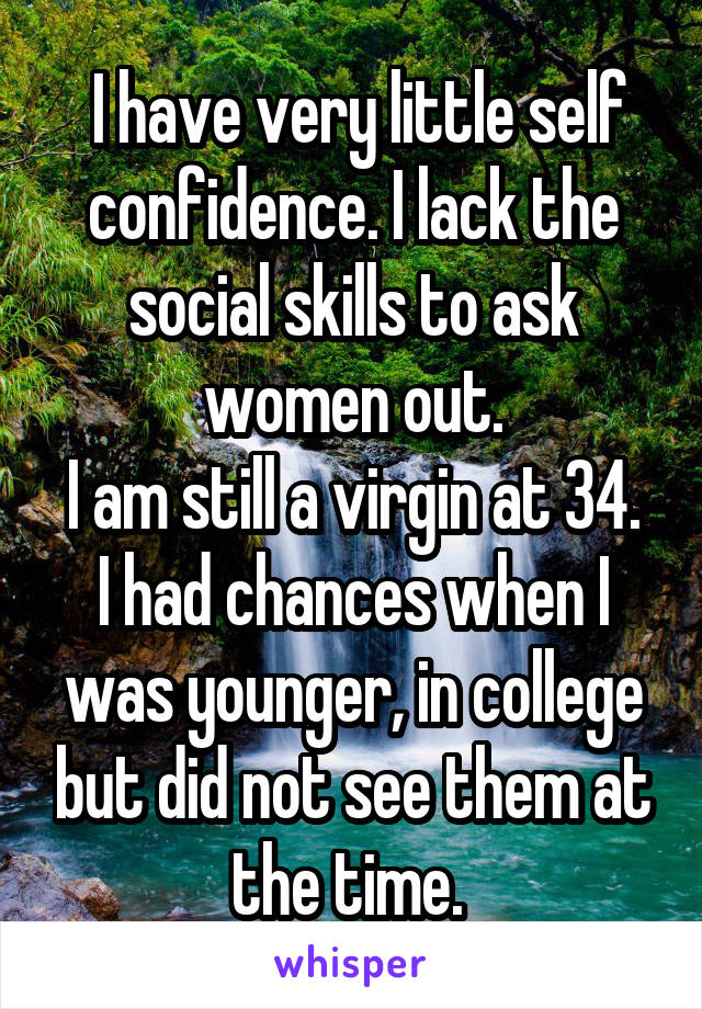  I have very little self confidence. I lack the social skills to ask women out.
I am still a virgin at 34. I had chances when I was younger, in college but did not see them at the time. 