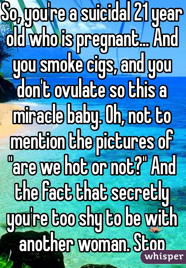 So, you're a suicidal 21 year old who is pregnant... And you smoke cigs, and you don't ovulate so this a miracle baby. Oh, not to mention the pictures of "are we hot or not?" And the fact that secretly you're too shy to be with another woman. Stop posting the bullshit, it's pathetic.