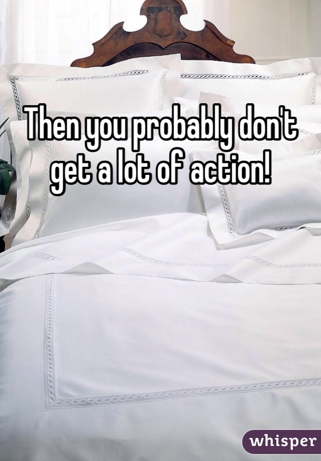 Then you probably don't get a lot of action!