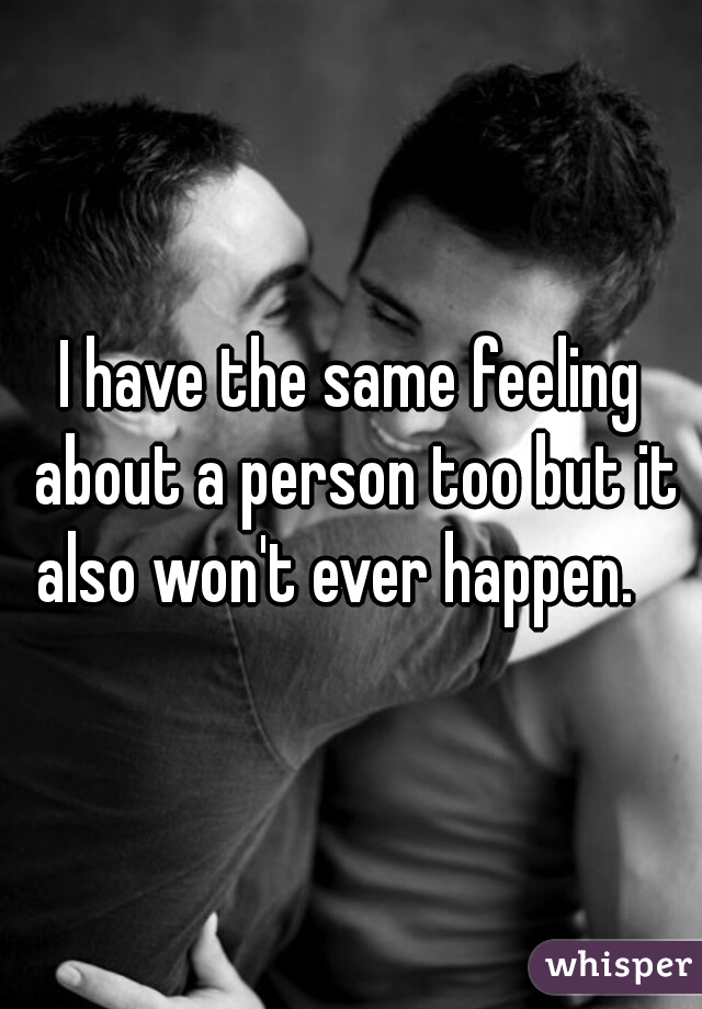 I have the same feeling about a person too but it also won't ever happen.   