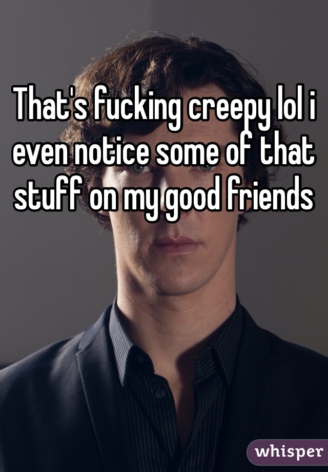 That's fucking creepy lol i even notice some of that stuff on my good friends