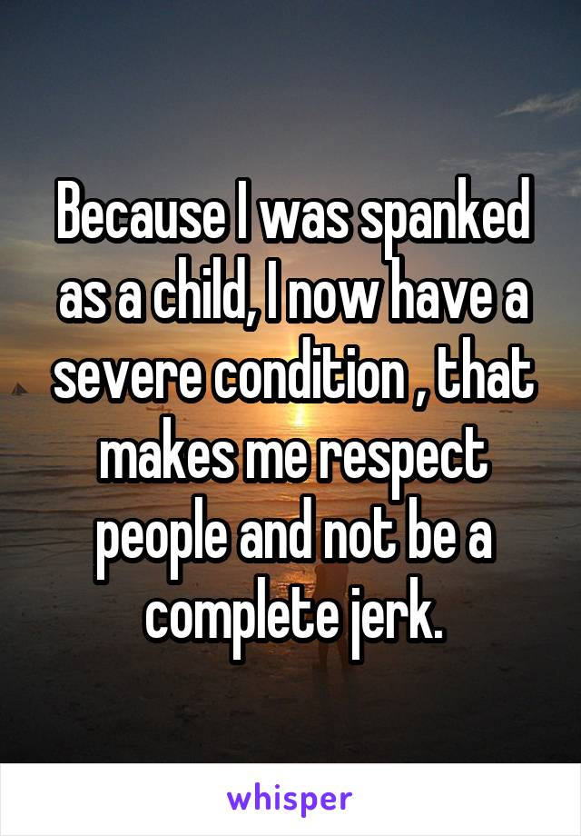 Because I was spanked as a child, I now have a severe condition , that makes me respect people and not be a complete jerk.