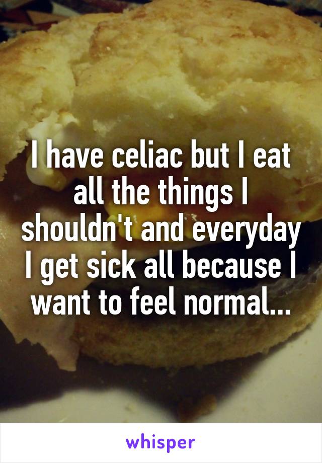 I have celiac but I eat all the things I shouldn't and everyday I get sick all because I want to feel normal...