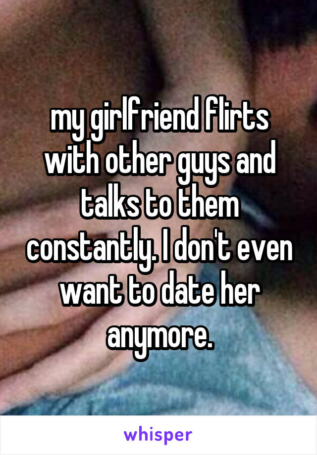my girlfriend flirts with other guys and talks to them constantly. I don't even want to date her anymore.