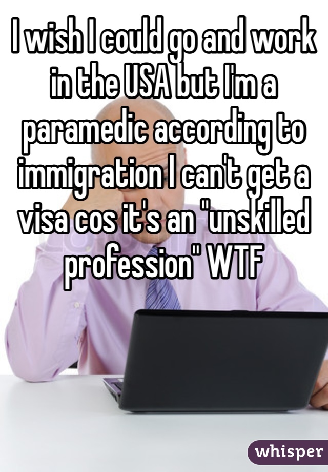 I wish I could go and work in the USA but I'm a paramedic according to immigration I can't get a visa cos it's an "unskilled profession" WTF