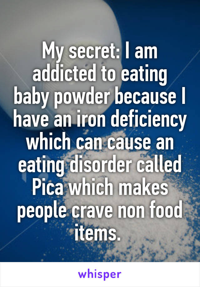 My secret: I am addicted to eating baby powder because I have an iron deficiency which can cause an eating disorder called Pica which makes people crave non food items. 